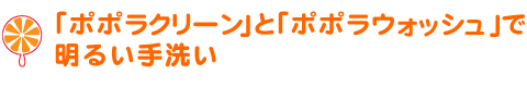 「ポポラウォッシュ」と「ポポラクリーン」で明るい手洗い